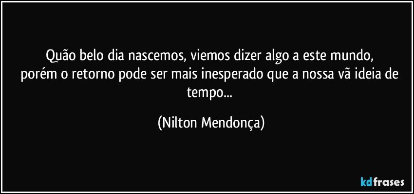 Quão belo dia nascemos, viemos dizer algo a este mundo, 
porém o retorno pode ser mais inesperado que a nossa vã ideia de tempo... (Nilton Mendonça)