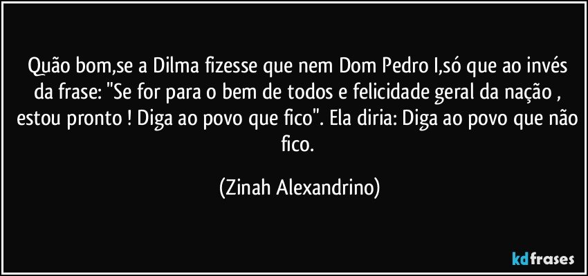 Quão bom,se a Dilma fizesse que nem Dom Pedro I,só que ao invés da frase: "Se for para o bem de todos e felicidade geral da nação , estou pronto ! Diga ao povo que fico". Ela diria: Diga ao povo que não fico. (Zinah Alexandrino)
