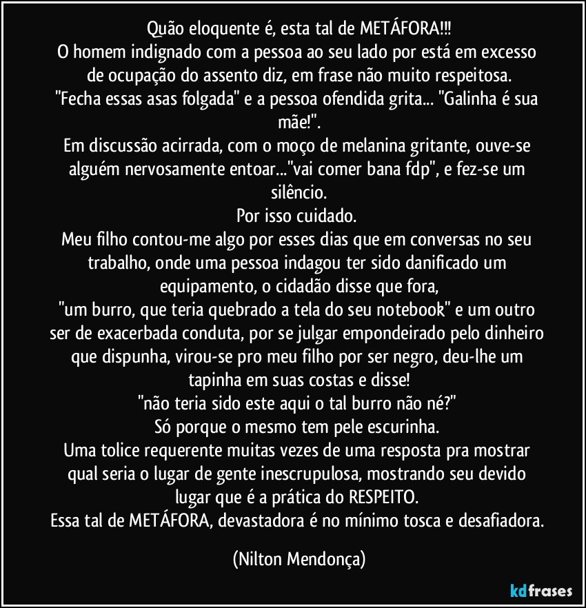 Quão eloquente é, esta tal de METÁFORA!!!
O homem indignado com a pessoa ao seu lado por está em excesso de ocupação do assento diz, em frase não muito respeitosa.
"Fecha essas asas folgada" e a pessoa ofendida grita... "Galinha é sua mãe!".
Em discussão acirrada, com o moço de melanina gritante, ouve-se alguém nervosamente entoar..."vai comer bana fdp", e fez-se um silêncio.
Por isso cuidado. 
Meu filho contou-me algo por esses dias que em conversas no seu trabalho, onde uma pessoa indagou ter sido danificado um equipamento, o cidadão disse que fora,
"um burro, que teria  quebrado a tela do seu notebook" e um outro ser de exacerbada conduta, por se julgar empondeirado pelo dinheiro que dispunha, virou-se pro meu filho por ser negro, deu-lhe um tapinha em suas costas e disse!
"não teria sido este aqui o tal burro não né?" 
Só porque o mesmo tem pele escurinha. 
Uma tolice requerente muitas vezes de uma resposta pra mostrar qual seria o lugar de gente inescrupulosa, mostrando seu devido lugar que é a prática do RESPEITO. 
Essa tal de METÁFORA, devastadora é no mínimo tosca e desafiadora. (Nilton Mendonça)