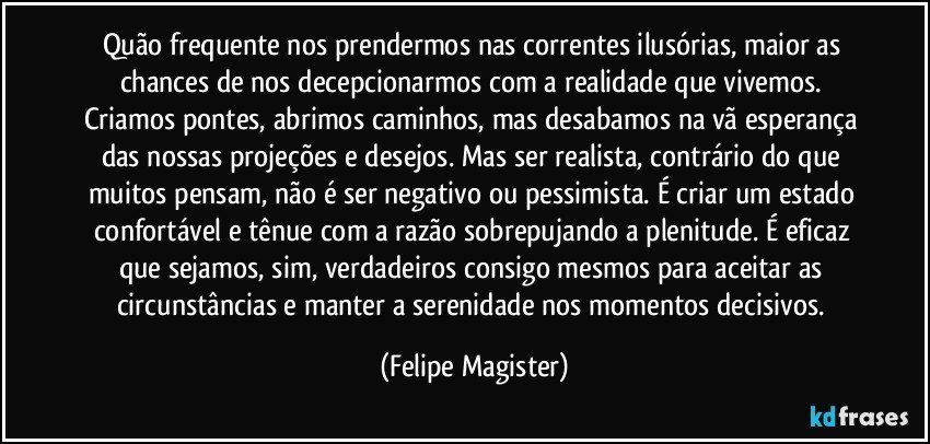 Quão frequente nos prendermos nas correntes ilusórias, maior as chances de nos decepcionarmos com a realidade que vivemos. Criamos pontes, abrimos caminhos, mas desabamos na vã esperança das nossas projeções e desejos. Mas ser realista, contrário do que muitos pensam, não é ser negativo ou pessimista. É criar um estado confortável e tênue com a razão sobrepujando a plenitude. É eficaz que sejamos, sim, verdadeiros consigo mesmos para aceitar as circunstâncias e manter a serenidade nos momentos decisivos. (Felipe Magister)