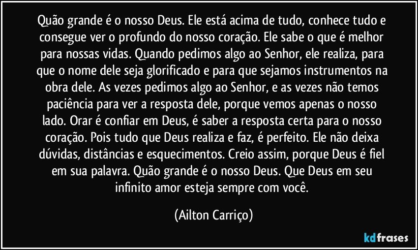 Quão grande é o nosso Deus. Ele está acima de tudo, conhece tudo e consegue ver o profundo do nosso coração. Ele sabe o que é melhor para nossas vidas. Quando pedimos algo ao Senhor, ele realiza, para que o nome dele seja glorificado e para que sejamos instrumentos na obra dele. As vezes pedimos algo ao Senhor, e as vezes não temos paciência para ver a resposta dele, porque vemos apenas o nosso lado. Orar é confiar em Deus, é saber a resposta certa para o nosso coração. Pois tudo que Deus realiza e faz, é perfeito. Ele não deixa dúvidas, distâncias e esquecimentos. Creio assim, porque Deus é fiel em sua palavra. Quão grande é o nosso Deus. Que Deus em seu infinito amor esteja sempre com você. (Ailton Carriço)