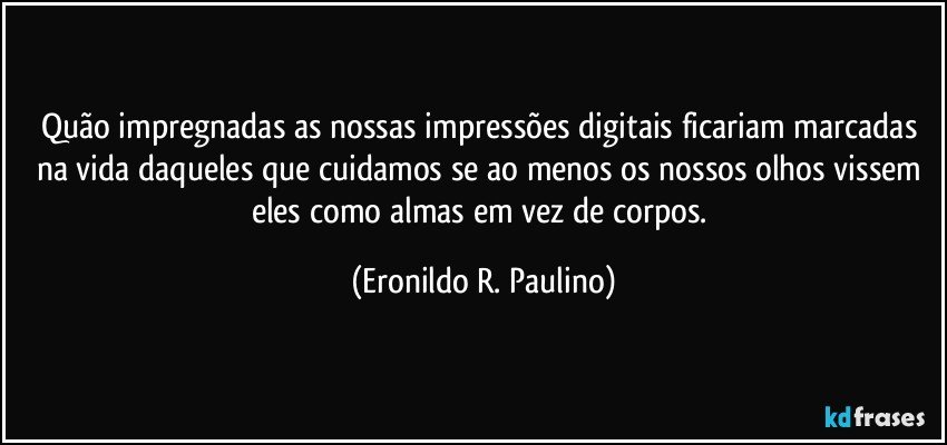 Quão impregnadas as nossas impressões digitais ficariam marcadas na vida daqueles que cuidamos  se ao menos os nossos olhos vissem eles como almas em vez de corpos. (Eronildo R. Paulino)