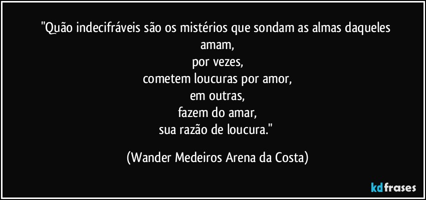 "Quão indecifráveis são os mistérios que sondam as almas daqueles amam,
por vezes,
cometem loucuras por amor,
em outras,
fazem do amar,
sua razão de loucura." (Wander Medeiros Arena da Costa)