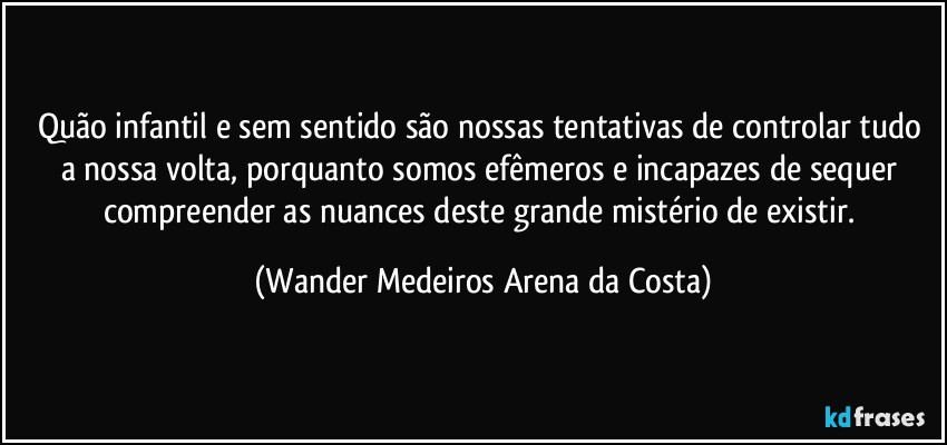 Quão infantil e sem sentido são nossas tentativas de controlar tudo a nossa volta, porquanto somos efêmeros e incapazes de sequer compreender as nuances deste grande mistério de existir. (Wander Medeiros Arena da Costa)