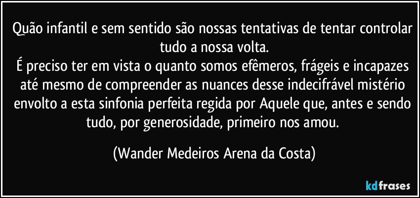 Quão infantil e sem sentido são nossas tentativas de tentar controlar tudo a nossa volta.
É preciso ter em vista o quanto somos efêmeros, frágeis e incapazes até mesmo de compreender as nuances desse indecifrável mistério envolto a esta sinfonia perfeita regida por Aquele que, antes e sendo tudo, por generosidade, primeiro nos amou. (Wander Medeiros Arena da Costa)