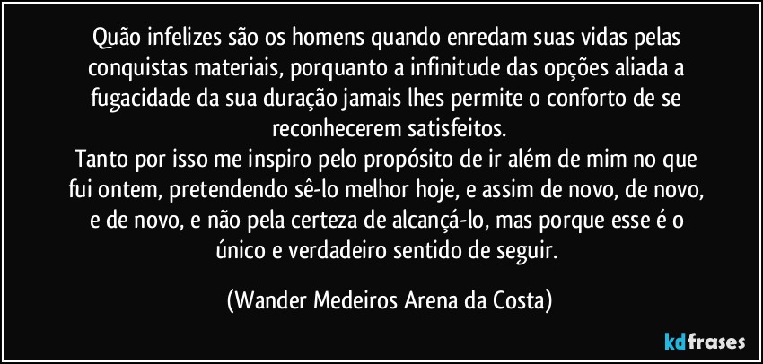 Quão infelizes são os homens quando enredam suas vidas pelas conquistas materiais, porquanto a infinitude das opções aliada a fugacidade da sua duração jamais lhes permite o conforto de se reconhecerem satisfeitos.
Tanto por isso me inspiro pelo propósito de ir além de mim no que fui ontem, pretendendo sê-lo melhor hoje, e assim de novo, de novo, e de novo, e não pela certeza de alcançá-lo, mas porque esse é o único e verdadeiro sentido de seguir. (Wander Medeiros Arena da Costa)