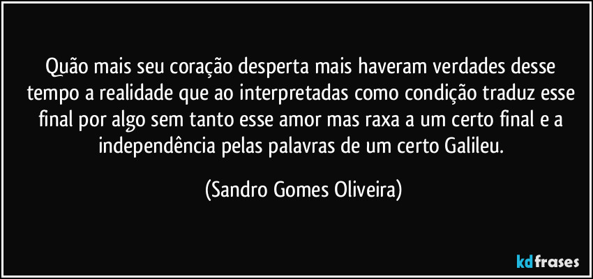 Quão mais seu coração desperta mais haveram verdades desse tempo a realidade que ao interpretadas como condição traduz esse final por algo sem tanto esse amor mas raxa a um certo final e a independência pelas palavras de um certo Galileu. (Sandro Gomes Oliveira)