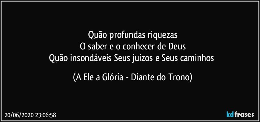 Quão profundas riquezas
O saber e o conhecer de Deus
Quão insondáveis Seus juízos e Seus caminhos (A Ele a Glória - Diante do Trono)