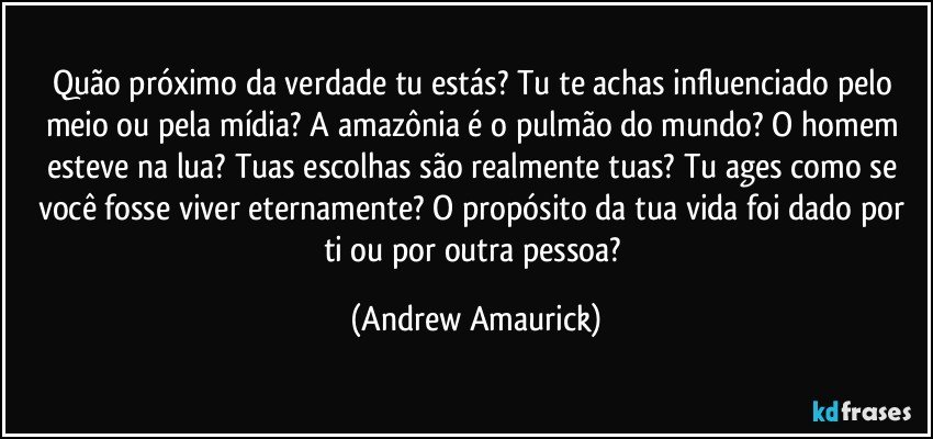 Quão próximo da verdade tu estás? Tu te achas influenciado pelo meio ou pela mídia? A amazônia é o pulmão do mundo? O homem esteve na lua? Tuas escolhas são realmente tuas? Tu ages como se você fosse viver eternamente? O propósito da tua vida foi dado por ti ou por outra pessoa? (Andrew Amaurick)