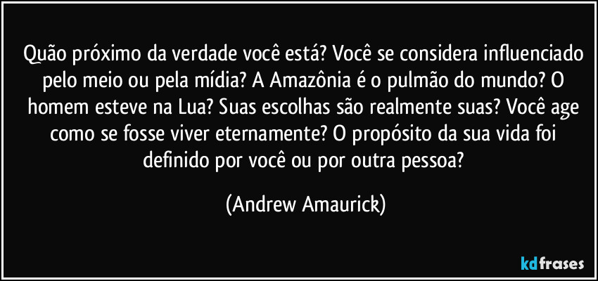 Quão próximo da verdade você está? Você se considera influenciado pelo meio ou pela mídia? A Amazônia é o pulmão do mundo? O homem esteve na Lua? Suas escolhas são realmente suas? Você age como se fosse viver eternamente? O propósito da sua vida foi definido por você ou por outra pessoa? (Andrew Amaurick)