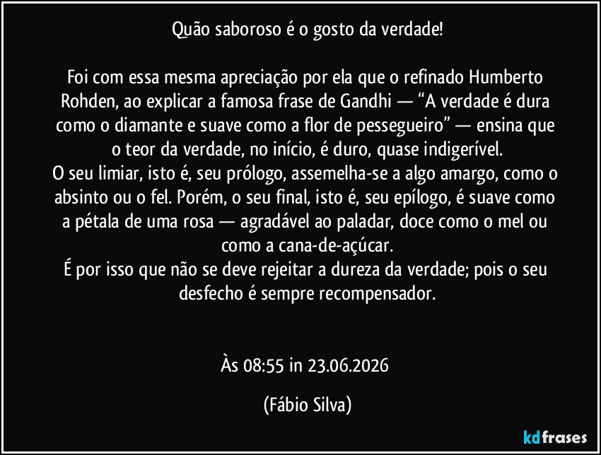 Quão saboroso é o gosto da verdade!
Foi com essa mesma apreciação por ela que o refinado Humberto Rohden, ao explicar a famosa frase de Gandhi — “A verdade é dura como o diamante e suave como a flor de pessegueiro” — ensina que o teor da verdade, no início, é duro, quase indigerível.
O seu limiar, isto é, seu prólogo, assemelha-se a algo amargo, como o absinto ou o fel. Porém, o seu final, isto é, seu epílogo, é suave como a pétala de uma rosa — agradável ao paladar, doce como o mel ou como a cana-de-açúcar.
É por isso que não se deve rejeitar a dureza da verdade; pois o seu desfecho é sempre recompensador.
Às 08:55 in 23.06.2026 (Fábio Silva)