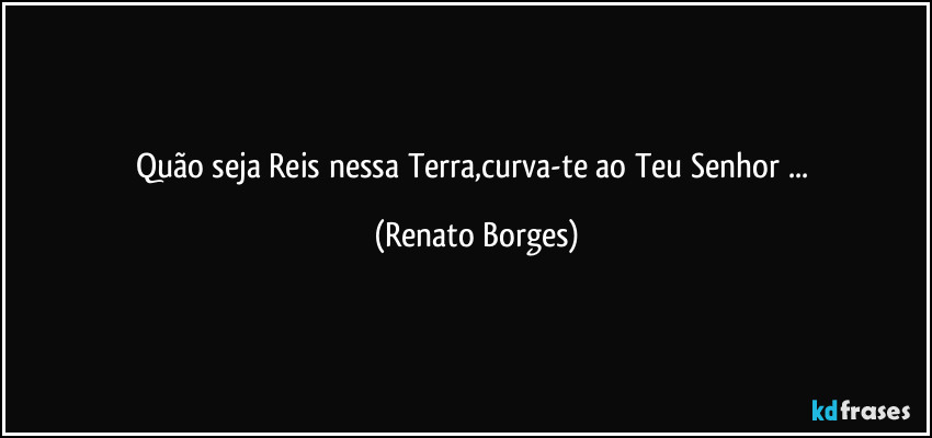 Quão seja Reis nessa Terra,curva-te ao Teu Senhor ... (Renato Borges)
