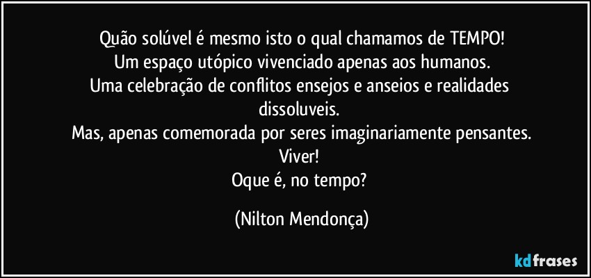 Quão solúvel é mesmo isto o qual chamamos de TEMPO!
Um espaço utópico vivenciado apenas aos humanos.
Uma celebração de conflitos ensejos e anseios e realidades dissoluveis. 
Mas, apenas comemorada por seres imaginariamente pensantes.
Viver! 
Oque é, no tempo? (Nilton Mendonça)