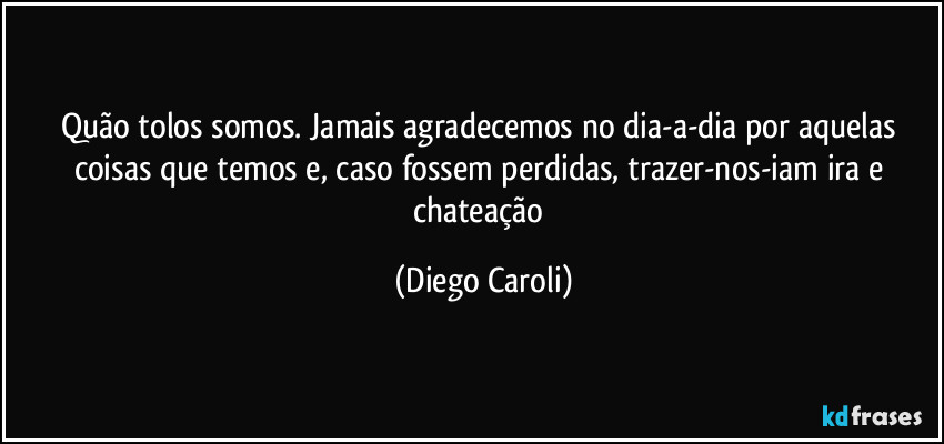 Quão tolos somos. Jamais agradecemos no dia-a-dia por aquelas coisas que temos e, caso fossem perdidas, trazer-nos-iam ira e chateação (Diego Caroli)