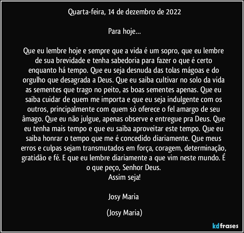 Quarta-feira, 14 de dezembro de 2022

Para hoje…

Que eu lembre hoje e sempre que a vida é um sopro, que eu lembre de sua brevidade e tenha sabedoria para fazer o que é certo enquanto há tempo. Que eu seja desnuda das tolas mágoas e do orgulho que desagrada a Deus. Que eu saiba cultivar no solo da vida as sementes que trago no peito, as boas sementes apenas. Que eu saiba cuidar de quem me importa e que eu seja indulgente com os outros, principalmente com quem só oferece o fel amargo de seu âmago. Que eu não julgue, apenas observe e entregue pra Deus. Que eu tenha mais tempo e que eu saiba aproveitar este tempo. Que eu saiba honrar o tempo que me é concedido diariamente. Que meus erros e culpas sejam transmutados em força, coragem, determinação, gratidão e fé. E que eu lembre diariamente a que vim neste mundo. É o que peço, Senhor Deus. 
Assim seja!

Josy Maria (Josy Maria)