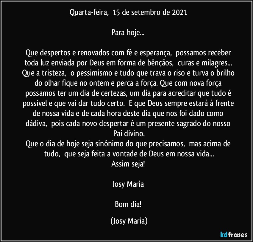 Quarta-feira,  15 de setembro de 2021 

Para hoje... 

Que despertos e renovados com fé e esperança,  possamos receber toda luz enviada por Deus em forma de bênçãos,  curas e milagres... Que a tristeza,  o pessimismo e tudo que trava o riso e turva o brilho do olhar fique no ontem e perca a força. Que com nova força possamos ter um dia de certezas, um dia para acreditar que tudo é possível e que vai dar tudo certo.  E que Deus sempre estará à frente de nossa vida e de cada hora deste dia que nos foi dado como dádiva,  pois cada novo despertar é um presente sagrado do nosso Pai divino.
Que o dia de hoje seja sinônimo do que precisamos,  mas acima de tudo,  que seja feita a vontade de Deus em nossa vida...
Assim seja! 

Josy Maria 

Bom dia! (Josy Maria)