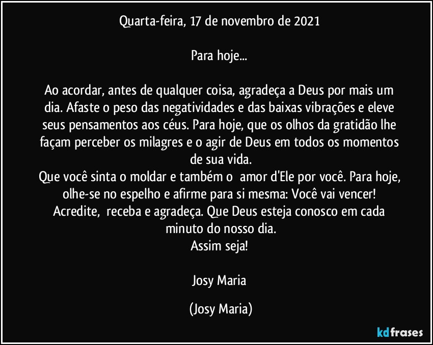 Quarta-feira, 17 de novembro de 2021 

Para hoje... 

Ao acordar, antes de qualquer coisa, agradeça a Deus por mais um dia. Afaste o peso das negatividades e das baixas vibrações e eleve seus pensamentos aos céus. Para hoje, que os olhos da gratidão lhe façam perceber os milagres e o agir de Deus em todos os momentos de sua vida.
Que você sinta o moldar e também o  amor d'Ele por você. Para hoje, olhe-se no espelho e afirme para si mesma: Você vai vencer! Acredite,  receba e agradeça. Que Deus esteja conosco em cada minuto do nosso dia.
Assim seja! 

Josy Maria (Josy Maria)