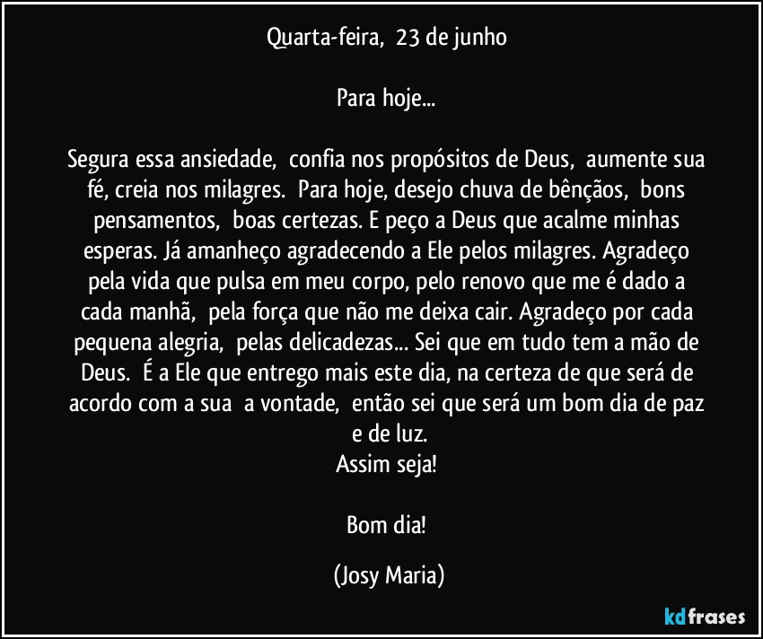 Quarta-feira,  23 de junho 

Para hoje... 

Segura essa ansiedade,  confia nos propósitos de Deus,  aumente sua fé, creia nos milagres.  Para hoje, desejo chuva de bênçãos,  bons pensamentos,  boas certezas. E peço a Deus que acalme minhas esperas. Já amanheço agradecendo a Ele pelos milagres. Agradeço pela vida que pulsa em meu corpo, pelo renovo que me é dado a cada manhã,  pela força que não me deixa cair. Agradeço por cada pequena alegria,  pelas delicadezas... Sei que em tudo tem a mão de Deus.  É a Ele que entrego mais este dia, na certeza de que será de acordo com a sua  a vontade,  então sei que será um bom dia de paz e de luz.
Assim seja! 

Bom dia! (Josy Maria)