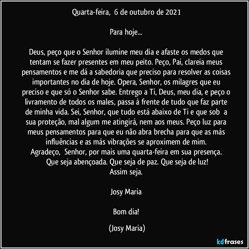 Quarta-feira,  6 de outubro de 2021 

Para hoje... 

Deus, peço que o Senhor ilumine meu dia e afaste os medos que tentam se fazer presentes em meu peito. Peço, Pai, clareia meus pensamentos e me dá a sabedoria que preciso para resolver as coisas importantes no dia de hoje. Opera, Senhor, os milagres que eu preciso e que só o Senhor sabe. Entrego a Ti, Deus, meu dia, e peço o livramento de todos os males, passa à frente de tudo que faz parte de minha vida. Sei, Senhor, que tudo está abaixo de Ti e que sob  a sua proteção, mal algum me atingirá, nem aos meus. Peço luz para meus pensamentos para que eu não abra brecha para que as más influências e as más vibrações se aproximem de mim. 
Agradeço,  Senhor, por mais uma quarta-feira em sua presença. 
Que seja abençoada. Que seja de paz. Que seja de luz!
Assim seja. 

Josy Maria 

Bom dia! (Josy Maria)