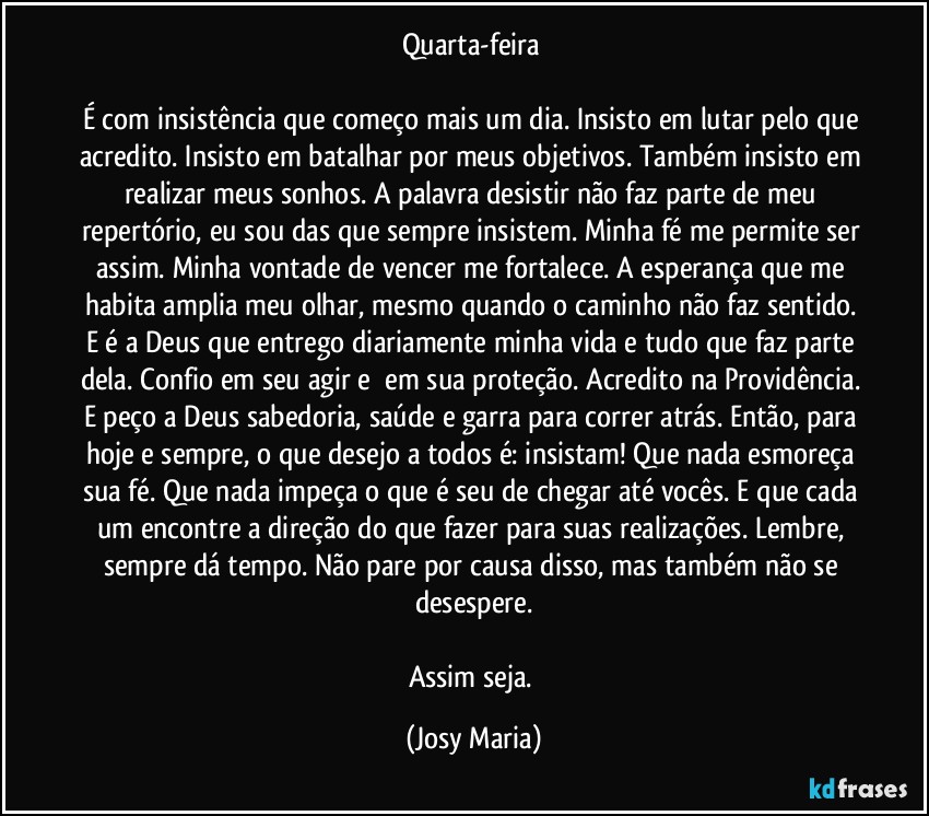 Quarta-feira 

É com insistência que começo mais um dia. Insisto em lutar pelo que acredito. Insisto em batalhar por meus objetivos. Também insisto em realizar meus sonhos. A palavra desistir não faz parte de meu repertório, eu sou das que sempre insistem. Minha fé me permite ser assim. Minha vontade de vencer me fortalece. A esperança que me habita amplia meu olhar, mesmo quando o caminho não faz sentido. E é a Deus que entrego diariamente minha vida e tudo que faz parte dela. Confio em seu agir e  em sua proteção. Acredito na Providência. E peço a Deus sabedoria, saúde e garra para correr atrás. Então, para hoje e sempre, o que desejo a todos é: insistam! Que nada esmoreça sua fé. Que nada impeça o que é seu de chegar até vocês. E que cada um encontre a direção do que fazer para suas realizações. Lembre, sempre dá tempo. Não pare por causa disso, mas também não se desespere.

Assim seja. (Josy Maria)