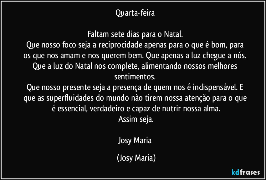 Quarta-feira 

Faltam sete dias para o Natal. 
Que nosso foco seja a reciprocidade apenas para o que é bom, para os que nos amam e nos querem bem. Que apenas a luz chegue a nós. Que a luz do Natal nos complete, alimentando nossos melhores sentimentos. 
Que nosso presente seja a presença de quem nos é indispensável. E que as superfluidades do mundo não tirem nossa atenção para o que é essencial, verdadeiro e capaz de nutrir nossa alma.
Assim seja.

Josy Maria (Josy Maria)