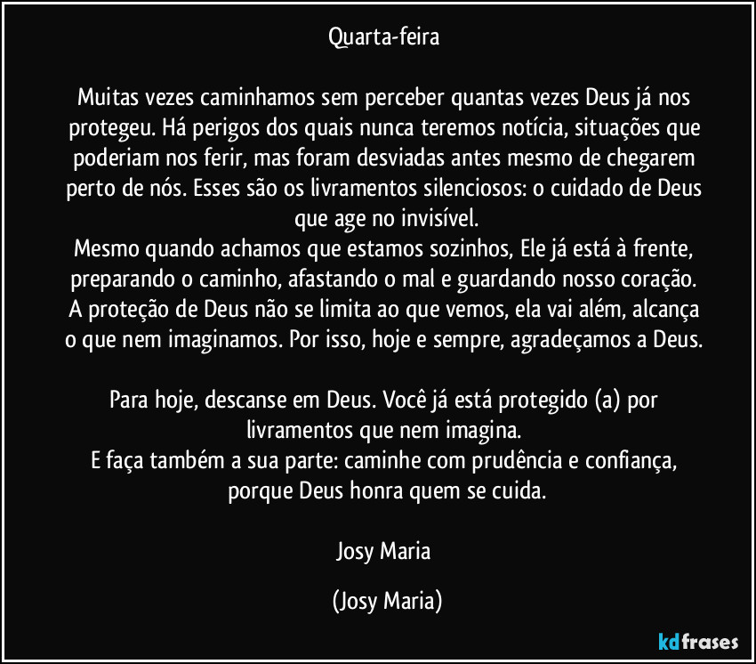 Quarta-feira 

Muitas vezes caminhamos sem perceber quantas vezes Deus já nos protegeu. Há perigos dos quais nunca teremos notícia, situações que poderiam nos ferir, mas foram desviadas antes mesmo de chegarem perto de nós. Esses são os livramentos silenciosos: o cuidado de Deus que age no invisível.
Mesmo quando achamos que estamos sozinhos, Ele já está à frente, preparando o caminho, afastando o mal e guardando nosso coração. A proteção de Deus não se limita ao que vemos, ela vai além, alcança o que nem imaginamos. Por isso, hoje e sempre, agradeçamos a Deus. 
Para hoje, descanse em Deus. Você já está protegido (a) por livramentos que nem imagina. 
E faça também a sua parte: caminhe com prudência e confiança, porque Deus honra quem se cuida.

Josy  Maria (Josy Maria)