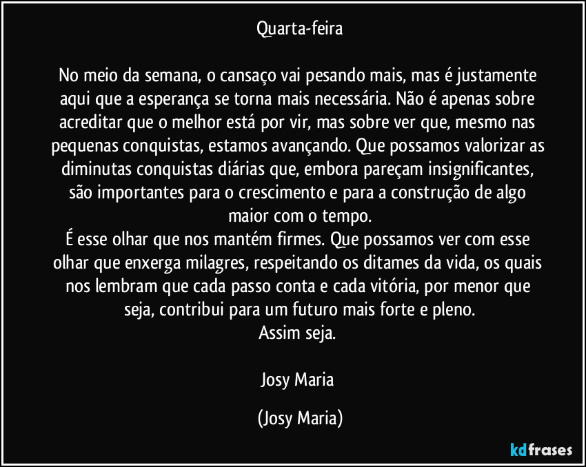 Quarta-feira

No meio da semana, o  cansaço vai pesando mais, mas é justamente aqui que a esperança se torna mais necessária. Não é apenas sobre acreditar que o melhor está por vir, mas sobre ver que, mesmo nas pequenas conquistas, estamos avançando. Que possamos valorizar as diminutas conquistas diárias que, embora pareçam insignificantes, são importantes para o crescimento e para a construção de algo maior com o tempo.
É esse olhar que nos mantém firmes. Que possamos ver com esse olhar que enxerga milagres, respeitando os ditames da vida, os quais nos lembram que cada passo conta e cada vitória, por menor que seja, contribui para um futuro mais forte e pleno.
Assim seja. 

Josy Maria (Josy Maria)