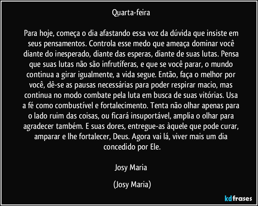 Quarta-feira 

Para hoje, começa o dia afastando essa voz da dúvida que insiste em seus pensamentos. Controla esse medo que ameaça dominar você diante do inesperado, diante das esperas, diante de suas lutas. Pensa que suas lutas não são infrutíferas, e que se você parar, o mundo continua a girar igualmente, a vida segue. Então, faça o melhor por você, dê-se as pausas necessárias para poder respirar macio, mas continua no modo combate pela luta em busca de suas vitórias. Usa a fé como combustível e fortalecimento. Tenta não olhar apenas para o lado ruim das coisas, ou ficará insuportável, amplia o olhar para agradecer também. E suas dores, entregue-as àquele que pode curar, amparar e lhe fortalecer, Deus. Agora vai lá, viver mais um dia concedido por Ele.

Josy Maria (Josy Maria)