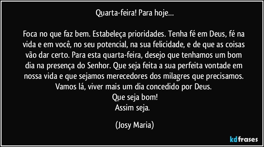 Quarta-feira! Para hoje…

Foca no que faz bem. Estabeleça prioridades. Tenha fé em Deus, fé na vida e em você, no seu potencial, na sua felicidade, e de que as coisas vão dar certo. Para esta quarta-feira, desejo que tenhamos um bom dia na presença do Senhor. Que seja feita a sua perfeita vontade em nossa vida e que sejamos merecedores dos milagres que precisamos. Vamos lá, viver mais um dia concedido por Deus. 
Que seja bom!
Assim seja.  (Josy Maria)