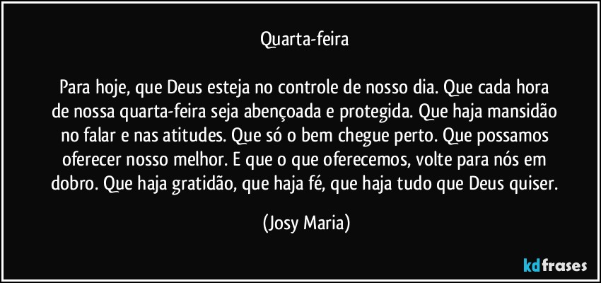 Quarta-feira 

Para hoje, que Deus esteja no controle de nosso dia. Que cada hora de nossa quarta-feira seja abençoada e protegida. Que haja mansidão no falar e nas atitudes. Que só o bem chegue perto. Que possamos oferecer nosso melhor. E que o que oferecemos, volte para nós em dobro. Que haja gratidão, que haja fé, que haja tudo que Deus quiser. (Josy Maria)