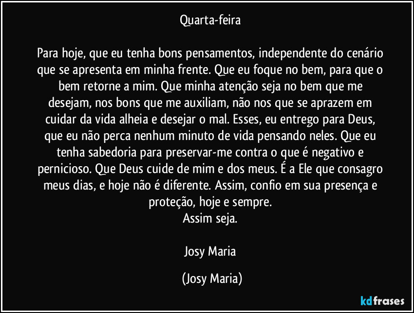 Quarta-feira 

Para hoje, que eu tenha bons pensamentos, independente do cenário que se apresenta em minha frente. Que eu foque no bem, para que o bem retorne a mim. Que minha atenção seja no bem que me desejam, nos bons que me auxiliam, não nos que se aprazem em cuidar da vida alheia e desejar o mal. Esses, eu entrego para Deus, que eu não perca nenhum minuto de vida pensando neles. Que eu tenha sabedoria para preservar-me contra o que é negativo e pernicioso. Que Deus cuide de mim e dos meus. É a Ele que consagro meus dias, e hoje não é diferente. Assim, confio em sua presença e proteção, hoje e sempre. 
Assim seja. 

Josy Maria (Josy Maria)