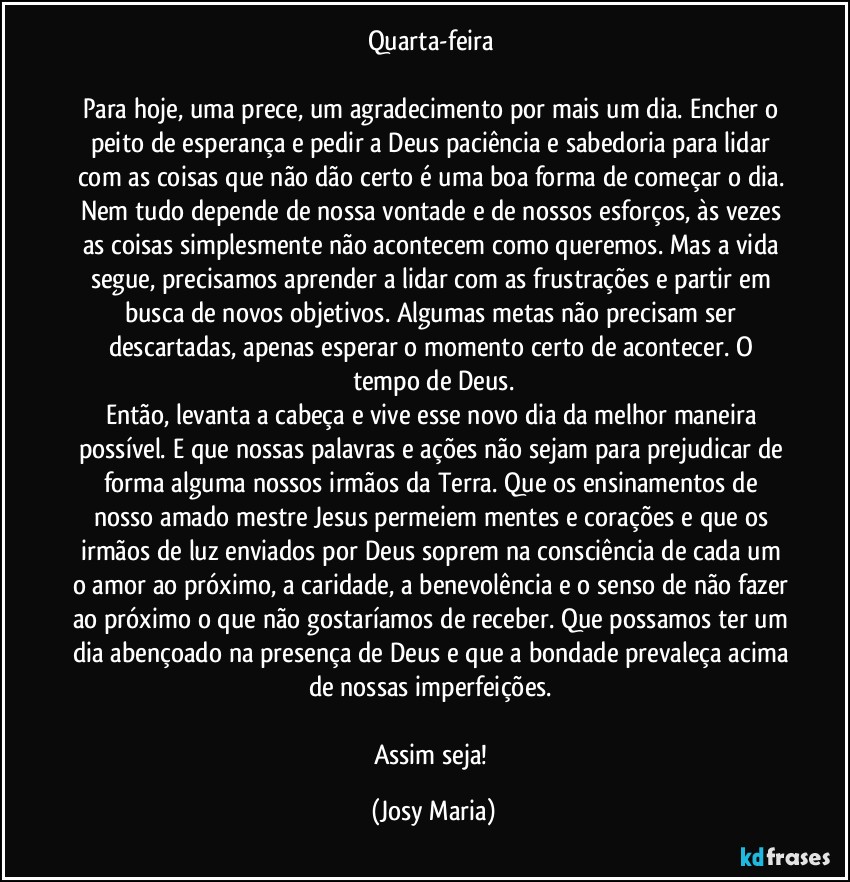 Quarta-feira 

Para hoje, uma prece, um agradecimento por mais um dia. Encher o peito de esperança e pedir a Deus paciência e sabedoria para lidar com as coisas que não dão certo é uma boa forma de começar o dia. Nem tudo depende de nossa vontade e de nossos esforços, às vezes as coisas simplesmente não acontecem como queremos. Mas a vida segue, precisamos aprender a lidar com as frustrações e partir em busca de novos objetivos. Algumas metas não precisam ser descartadas, apenas esperar o momento certo de acontecer. O tempo de Deus.
Então, levanta a cabeça e vive esse novo dia da melhor maneira possível. E que nossas palavras e ações não sejam para prejudicar de forma alguma nossos irmãos da Terra. Que os ensinamentos de nosso amado mestre Jesus permeiem mentes e corações e que os irmãos de luz enviados por Deus soprem na consciência de cada um o amor ao próximo, a caridade, a benevolência e o senso de não fazer ao próximo o que não gostaríamos de receber. Que possamos ter um dia abençoado na presença de Deus e que a bondade prevaleça acima de nossas imperfeições. 

Assim seja! (Josy Maria)