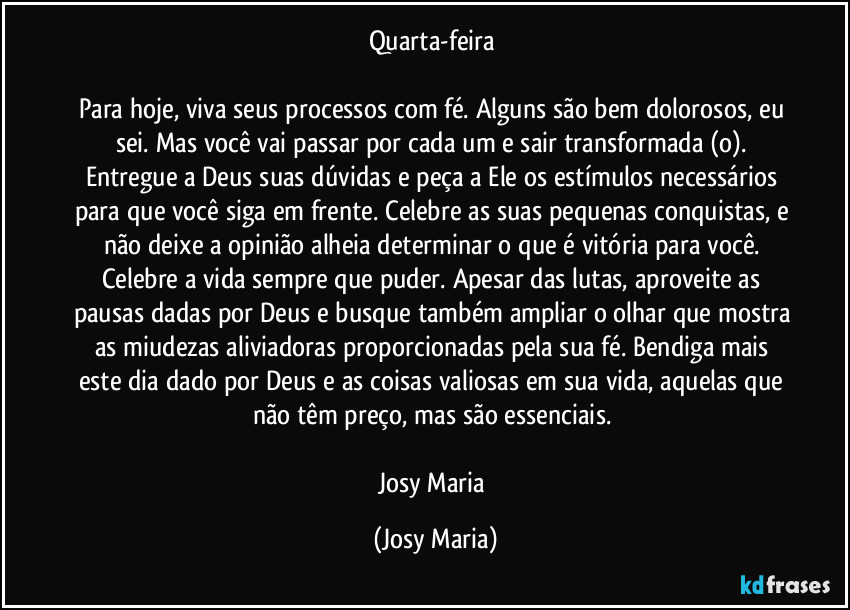 Quarta-feira 

Para hoje, viva seus processos com fé. Alguns são bem dolorosos, eu sei. Mas você vai passar por cada um e sair transformada (o). Entregue a Deus suas dúvidas e peça a Ele os estímulos necessários para que você siga em frente. Celebre as suas pequenas conquistas, e não deixe a opinião alheia determinar o que é vitória para você. Celebre a vida sempre que puder. Apesar das lutas, aproveite as pausas dadas por Deus e busque também ampliar o olhar que mostra as miudezas aliviadoras  proporcionadas pela sua fé. Bendiga mais este dia dado por Deus e as coisas valiosas em sua vida, aquelas que não têm preço, mas são essenciais. 

Josy Maria (Josy Maria)