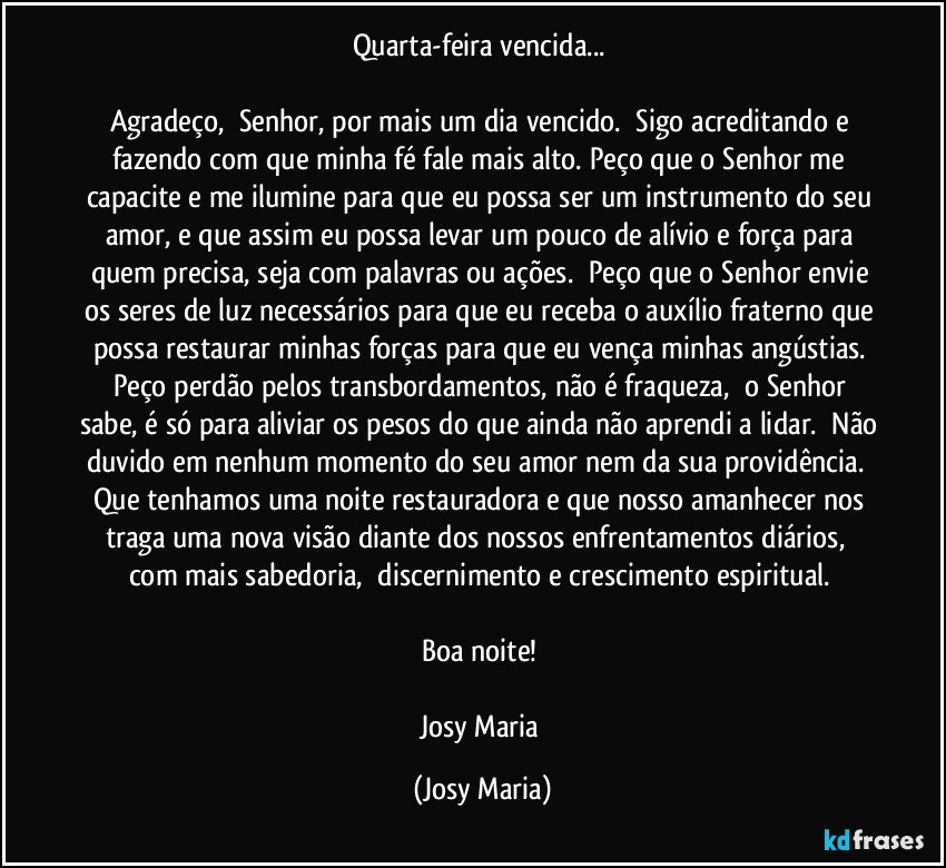 Quarta-feira vencida... 

Agradeço,  Senhor, por mais um dia vencido.  Sigo acreditando e fazendo com que minha fé fale mais alto. Peço que o Senhor me capacite e me ilumine para que eu possa ser um instrumento do seu amor, e que assim eu possa levar um pouco de alívio e força para quem precisa, seja com palavras ou ações.  Peço que o Senhor envie os seres de luz necessários para que eu receba o auxílio fraterno que possa restaurar minhas forças para que eu vença minhas angústias. Peço perdão pelos transbordamentos, não é fraqueza,  o Senhor sabe, é só para aliviar os pesos do que ainda não aprendi a lidar.  Não duvido em nenhum momento do seu amor nem da sua providência.  
Que tenhamos uma noite restauradora e que nosso amanhecer nos traga uma nova visão diante dos nossos enfrentamentos diários,  com mais sabedoria,  discernimento e crescimento espiritual. 

Boa noite! 

Josy Maria (Josy Maria)