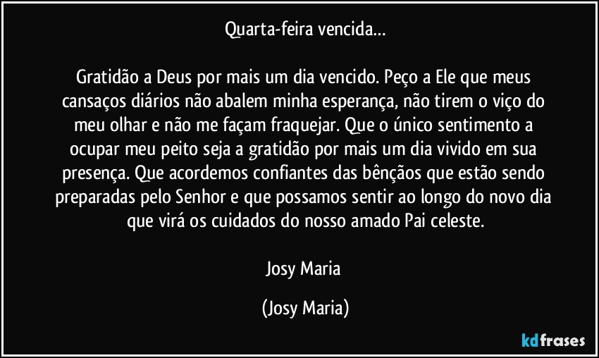 Quarta-feira vencida…

Gratidão a Deus por mais um dia vencido. Peço a Ele que meus cansaços diários não abalem minha esperança, não tirem o viço do meu olhar e não me façam fraquejar. Que o único sentimento a ocupar meu peito seja a gratidão por mais um dia vivido em sua presença. Que acordemos confiantes das bênçãos que estão sendo preparadas pelo Senhor e que possamos sentir ao longo do novo dia que virá os cuidados do nosso amado Pai celeste.

Josy Maria (Josy Maria)