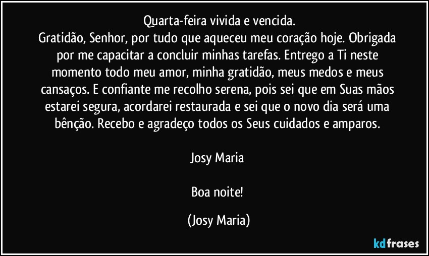 Quarta-feira vivida e vencida.
Gratidão, Senhor, por tudo que aqueceu meu coração hoje. Obrigada por me capacitar a concluir minhas tarefas. Entrego a Ti neste momento todo meu amor, minha gratidão, meus medos e meus cansaços. E confiante me recolho serena, pois sei que em Suas mãos estarei segura, acordarei restaurada e sei que o novo dia será uma bênção. Recebo e agradeço todos os Seus cuidados e amparos. 

Josy Maria 

Boa noite! (Josy Maria)