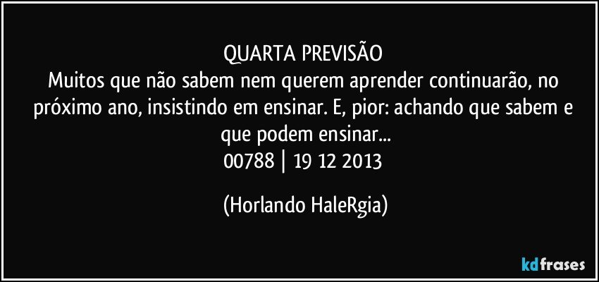 QUARTA PREVISÃO 
Muitos que não sabem nem querem aprender continuarão, no próximo ano, insistindo em ensinar. E, pior: achando que sabem e que podem ensinar...
00788 | 19/12/2013 (Horlando HaleRgia)