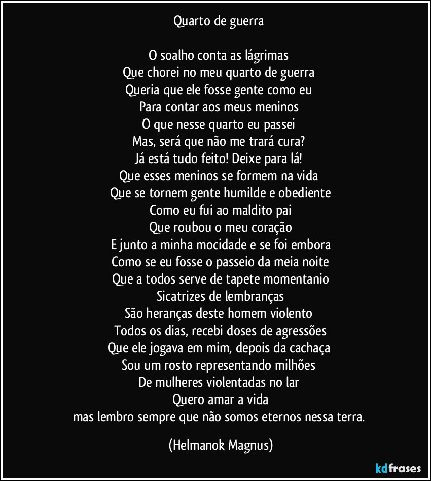 Quarto de guerra
O soalho conta as lágrimas
Que chorei no meu quarto de guerra
Queria que ele fosse gente como eu
Para contar aos meus meninos
O que nesse quarto eu passei
Mas, será que não me trará cura?
Já está tudo feito! Deixe para lá!
Que esses meninos se formem na vida
Que se tornem gente humilde e obediente
Como eu fui ao maldito pai
Que roubou o meu coração
E junto a minha mocidade e se foi embora
Como se eu fosse o passeio da meia noite
Que a todos serve de tapete momentanio
Sicatrizes de lembranças
São heranças deste homem violento
Todos os dias, recebi doses de agressões
Que ele jogava em mim, depois da cachaça
Sou um rosto representando milhões
De mulheres violentadas no lar
Quero amar a vida
mas lembro sempre que não somos eternos nessa terra. (Helmanok Magnus)