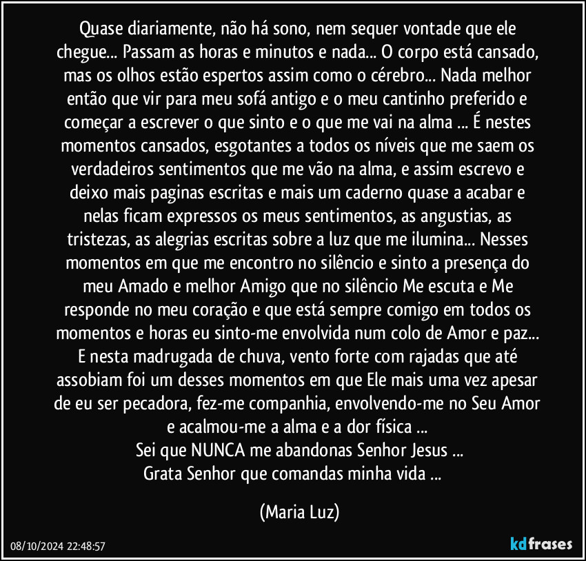 Quase diariamente, não há sono, nem sequer vontade que ele chegue... Passam as horas e minutos e nada... O corpo está cansado, mas os olhos estão espertos assim como o cérebro...  Nada melhor então que vir para meu sofá antigo e o meu cantinho preferido e começar a escrever o que sinto e o que me vai na alma ... É nestes momentos cansados, esgotantes a todos os níveis que me saem os verdadeiros sentimentos  que me vão na alma, e assim escrevo e deixo mais paginas escritas e mais um caderno quase a acabar e nelas ficam expressos os meus sentimentos, as angustias, as tristezas, as alegrias escritas sobre a luz que me ilumina...  Nesses momentos em que me encontro no silêncio e sinto a presença do meu Amado e melhor Amigo que no silêncio Me escuta e Me responde no meu coração e que está sempre comigo em todos os momentos e horas eu sinto-me envolvida num colo de Amor e paz... E nesta madrugada de chuva, vento forte com rajadas que até assobiam foi um desses momentos em que Ele mais uma vez apesar de eu ser pecadora, fez-me companhia, envolvendo-me no Seu Amor e acalmou-me  a alma e a dor física ... 
Sei que NUNCA me abandonas Senhor Jesus ...
Grata Senhor que comandas minha vida ... ❤ (Maria Luz)