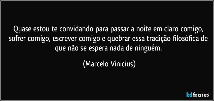 Quase estou te convidando para passar a noite em claro comigo, sofrer comigo, escrever comigo e quebrar essa tradição filosófica de que não se espera nada de ninguém. (Marcelo Vinicius)