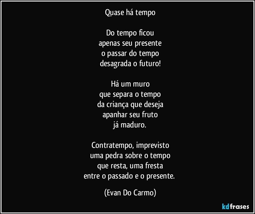 Quase há tempo

Do tempo ficou
apenas seu presente
o passar do tempo
desagrada o futuro!

Há um muro
que separa o tempo
da criança que deseja
apanhar seu fruto
já maduro.

Contratempo, imprevisto
uma pedra sobre o tempo
que resta, uma fresta
entre o passado e o presente. (Evan Do Carmo)