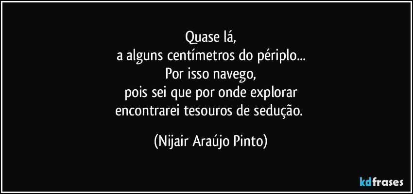 Quase lá,
a alguns centímetros do périplo...
Por isso navego,
pois sei que por onde explorar
encontrarei tesouros de sedução. (Nijair Araújo Pinto)