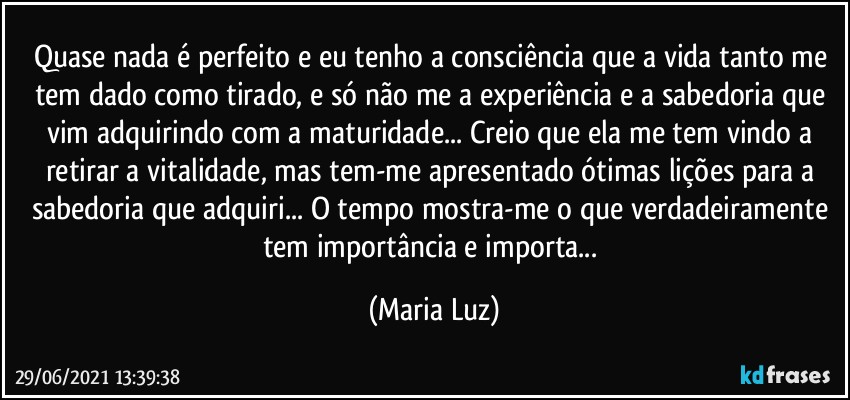 Quase nada é perfeito e eu tenho a consciência que a vida tanto me tem dado como tirado, e só não me a experiência e a sabedoria que vim adquirindo com a maturidade... Creio que ela me tem vindo a retirar a vitalidade, mas tem-me apresentado ótimas lições para a sabedoria que adquiri... O tempo mostra-me o que verdadeiramente tem importância e importa... (Maria Luz)