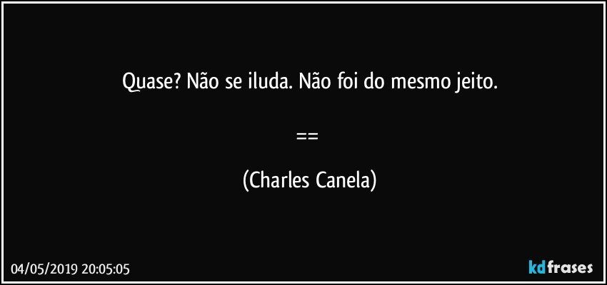 Quase? Não se iluda. Não foi do mesmo jeito.

== (Charles Canela)