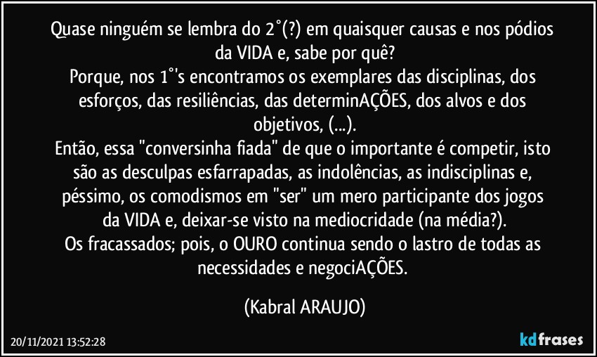 Quase ninguém se lembra do 2°(?) em quaisquer causas e nos pódios da VIDA e, sabe por quê?
Porque, nos 1°'s encontramos os exemplares das disciplinas, dos esforços, das resiliências, das determinAÇÕES, dos alvos e dos objetivos,  (...).
Então, essa "conversinha fiada" de que o importante é competir, isto são as desculpas esfarrapadas, as indolências, as indisciplinas e, péssimo, os comodismos em "ser" um mero participante dos jogos da VIDA e, deixar-se visto na mediocridade (na média?).
Os fracassados; pois, o OURO continua sendo o lastro de todas as necessidades e negociAÇÕES. (KABRAL ARAUJO)