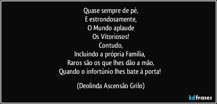 Quase sempre de pé,
E estrondosamente,
O Mundo aplaude
Os Vitoriosos!
Contudo,
Incluindo a própria Família, 
Raros são os que lhes dão a mão,
Quando o infortúnio lhes bate á porta! (Deolinda Ascensão Grilo)