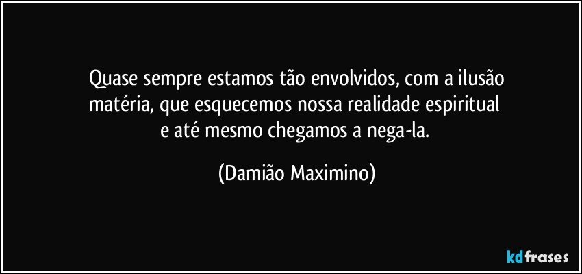 Quase sempre estamos tão envolvidos, com a ilusão
matéria, que esquecemos nossa realidade espiritual 
e até mesmo chegamos a nega-la. (Damião Maximino)