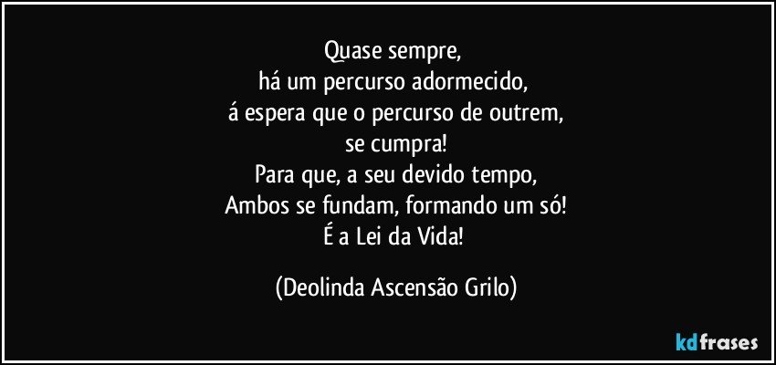 Quase sempre, 
há um percurso adormecido, 
á espera que o percurso de outrem,
se cumpra!
Para que, a seu devido tempo,
Ambos se fundam, formando um só!
É a Lei da Vida! (Deolinda Ascensão Grilo)