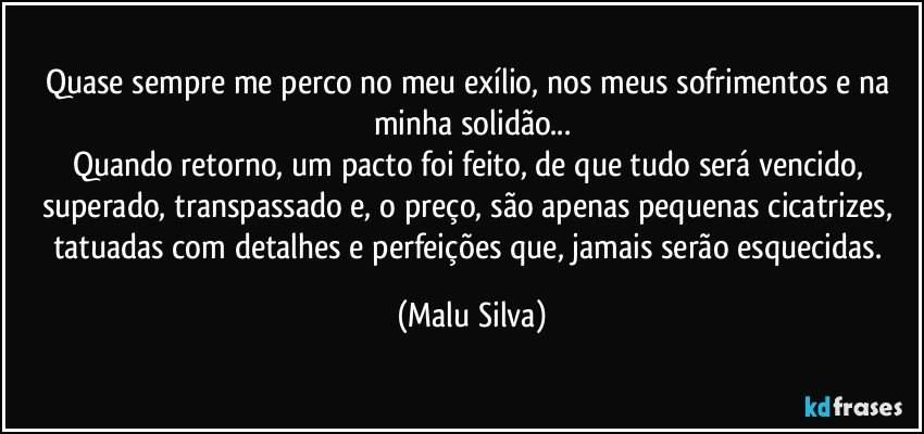 Quase sempre me perco no meu exílio, nos meus sofrimentos e na minha solidão...
Quando retorno, um pacto foi feito, de que tudo será vencido, superado, transpassado e, o preço, são apenas pequenas cicatrizes, tatuadas com detalhes e perfeições que, jamais serão esquecidas. (Malu Silva)