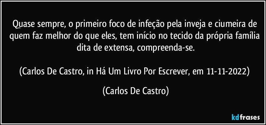 Quase sempre, o primeiro foco de infeção pela inveja e ciumeira de quem faz melhor do que eles, tem início no tecido da própria família dita de extensa, compreenda-se.

(Carlos De Castro, in Há Um Livro Por Escrever, em 11-11-2022) (Carlos De Castro)